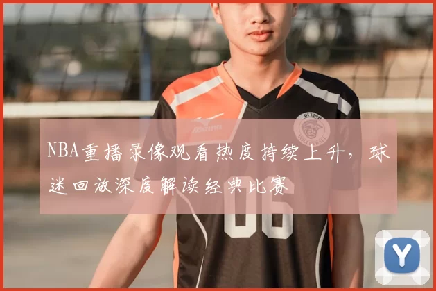 NBA重播录像观看热度持续上升，球迷回放深度解读经典比赛