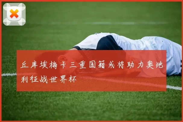 丘库埃梅卡三重国籍或将助力奥地利征战世界杯