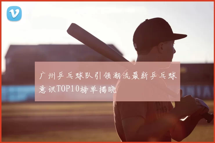 广州乒乓球队引领潮流最新乒乓球意识TOP10榜单揭晓