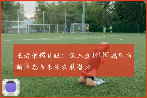 王者荣耀巨献：深入分析LNG战队当前状态与未来发展潜力