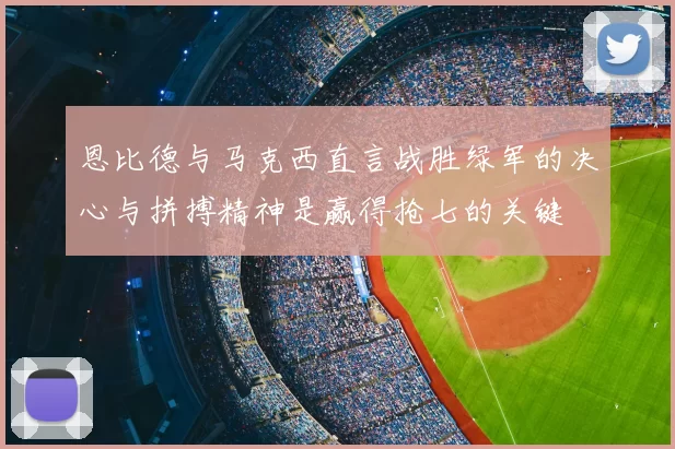 恩比德与马克西直言战胜绿军的决心与拼搏精神是赢得抢七的关键