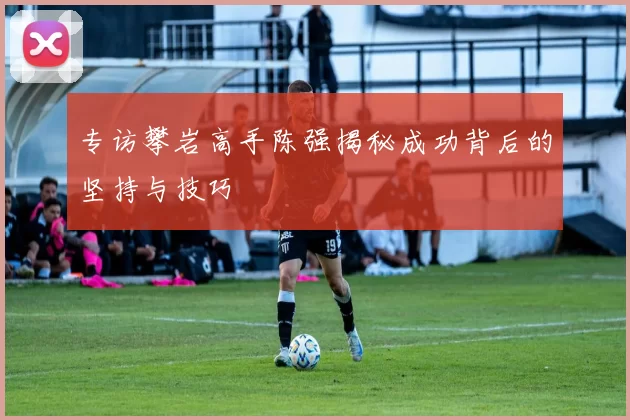 专访攀岩高手陈强揭秘成功背后的坚持与技巧