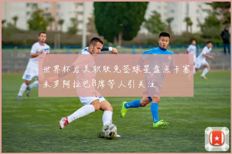 世界杯后美职联免签球星盘点卡塞米罗阿拉巴B席等人引关注