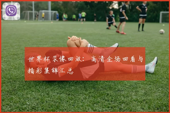 世界杯录像回放：高清全场回看与精彩集锦汇总