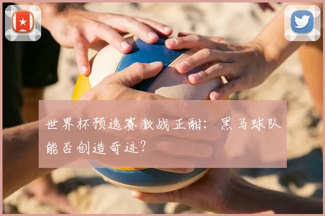 世界杯预选赛激战正酣：黑马球队能否创造奇迹？