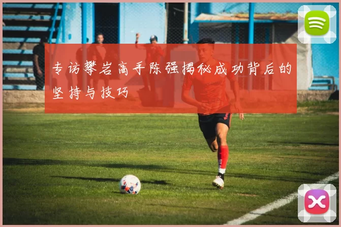 专访攀岩高手陈强揭秘成功背后的坚持与技巧