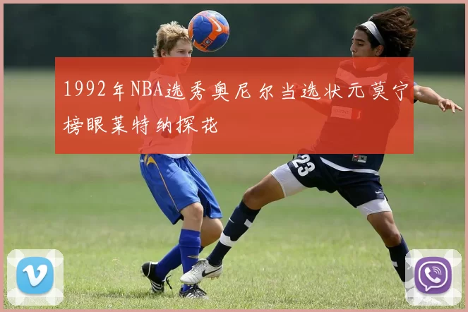 1992年NBA选秀奥尼尔当选状元莫宁榜眼莱特纳探花