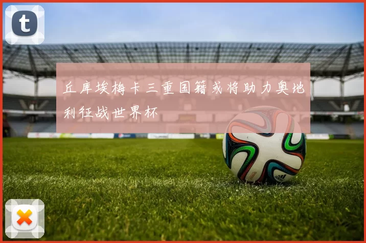 丘库埃梅卡三重国籍或将助力奥地利征战世界杯