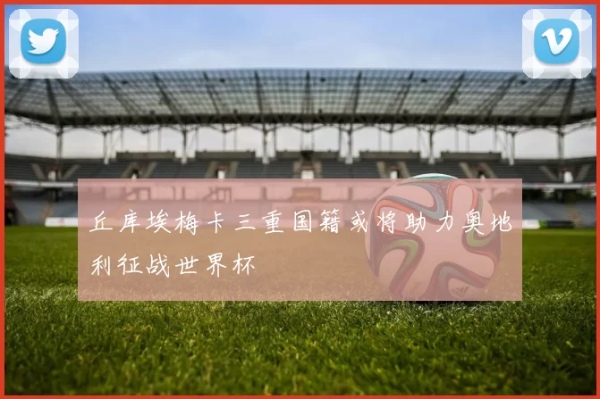 丘库埃梅卡三重国籍或将助力奥地利征战世界杯