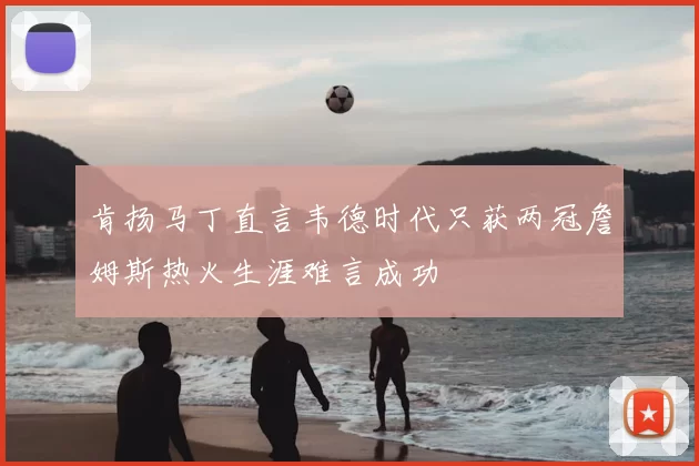 肯扬马丁直言韦德时代只获两冠詹姆斯热火生涯难言成功