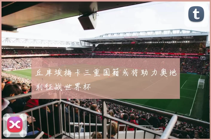 丘库埃梅卡三重国籍或将助力奥地利征战世界杯