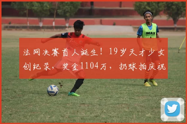 法网决赛首人诞生！19岁天才少女创纪录，奖金1104万，扔球拍庆祝