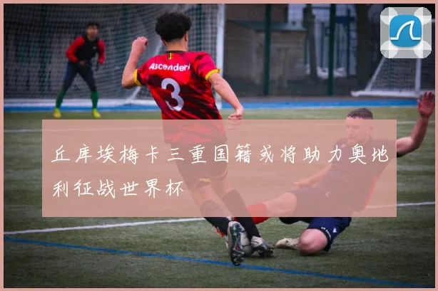 丘库埃梅卡三重国籍或将助力奥地利征战世界杯