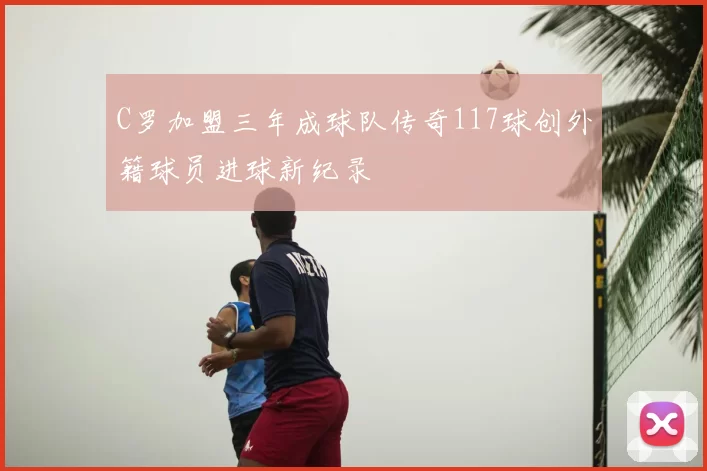 C罗加盟三年成球队传奇117球创外籍球员进球新纪录