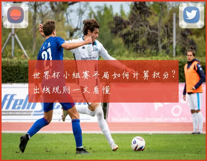 世界杯小组赛平局如何计算积分?出线规则一文看懂