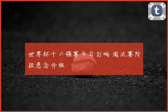 世界杯十六强赛今日打响 淘汰赛阶段悬念升级