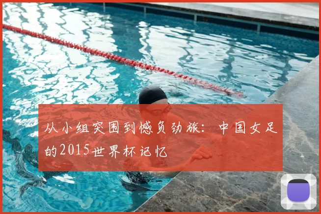 从小组突围到憾负劲旅：中国女足的2015世界杯记忆