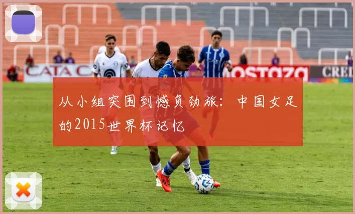 从小组突围到憾负劲旅：中国女足的2015世界杯记忆