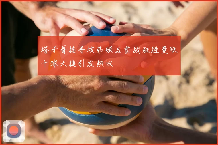 塔子哥接手埃弗顿后首战狂胜曼联十球大捷引发热议