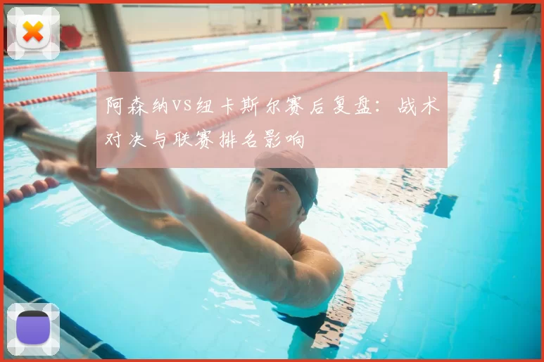 阿森纳vs纽卡斯尔赛后复盘：战术对决与联赛排名影响
