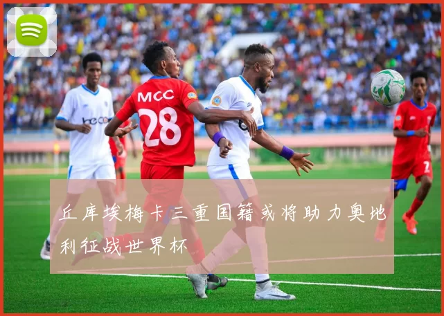 丘库埃梅卡三重国籍或将助力奥地利征战世界杯