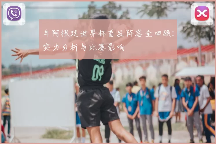 年阿根廷世界杯首发阵容全回顾:实力分析与比赛影响