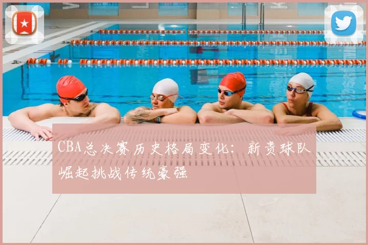 CBA总决赛历史格局变化：新贵球队崛起挑战传统豪强