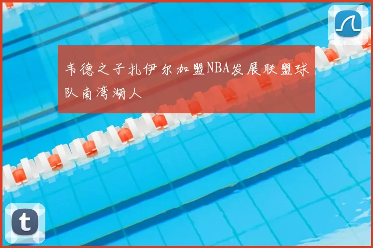 韦德之子扎伊尔加盟NBA发展联盟球队南湾湖人