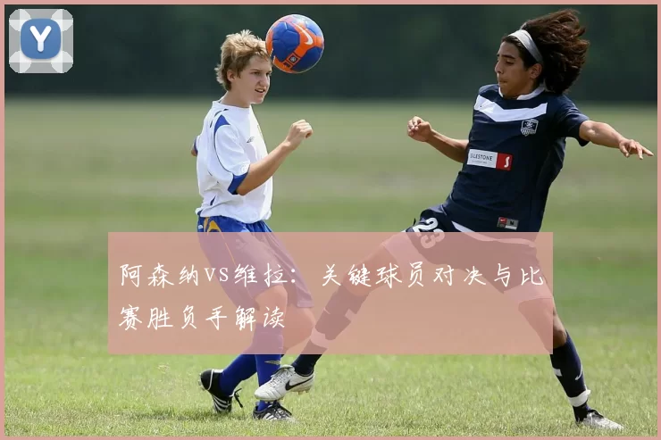 阿森纳vs维拉：关键球员对决与比赛胜负手解读