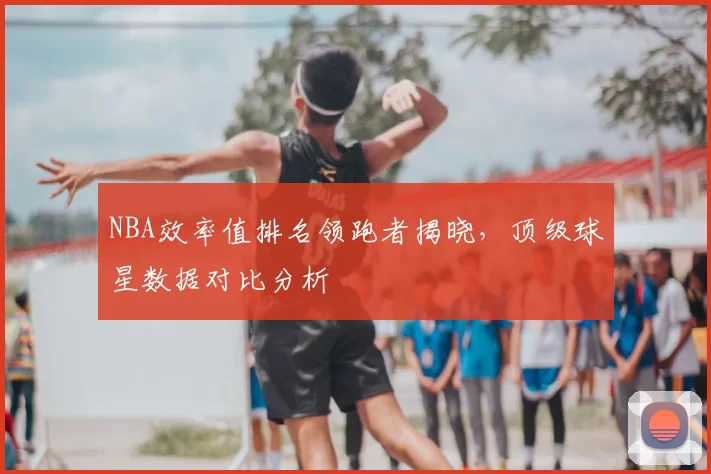 NBA效率值排名领跑者揭晓，顶级球星数据对比分析