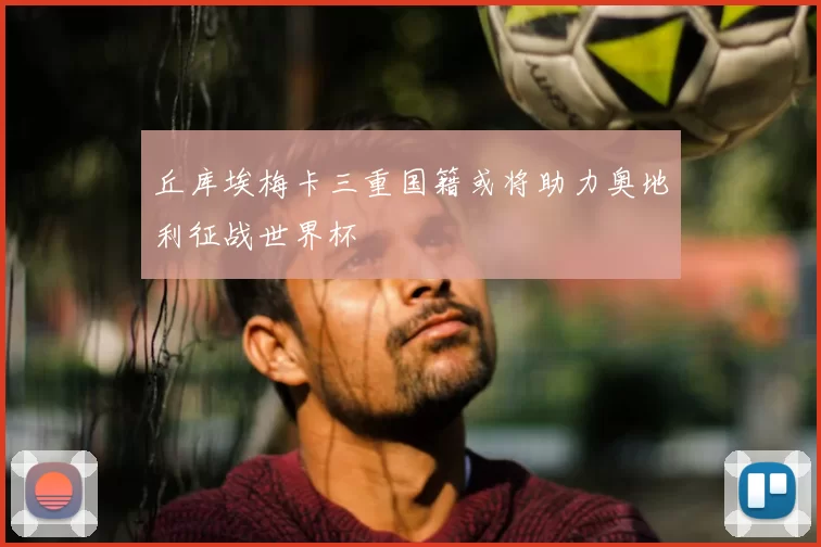 丘库埃梅卡三重国籍或将助力奥地利征战世界杯