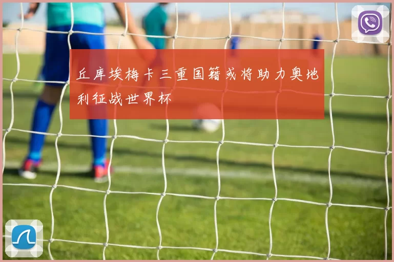 丘库埃梅卡三重国籍或将助力奥地利征战世界杯
