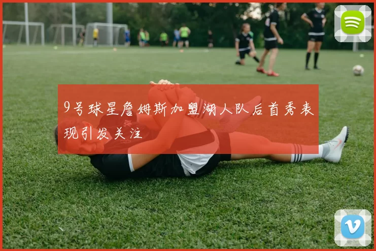9号球星詹姆斯加盟湖人队后首秀表现引发关注