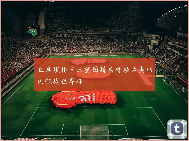 丘库埃梅卡三重国籍或将助力奥地利征战世界杯