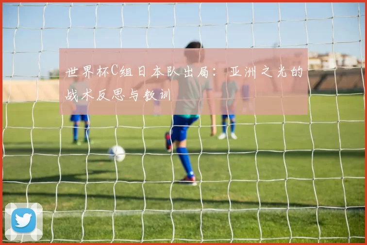 世界杯C组日本队出局：亚洲之光的战术反思与教训