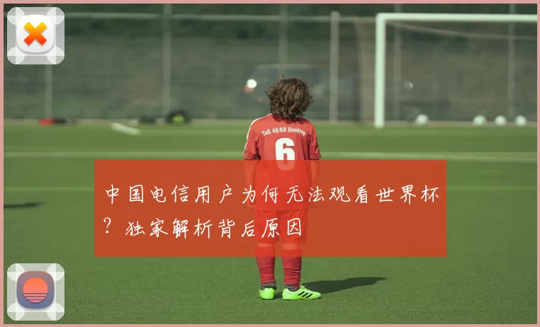 中国电信用户为何无法观看世界杯？独家解析背后原因