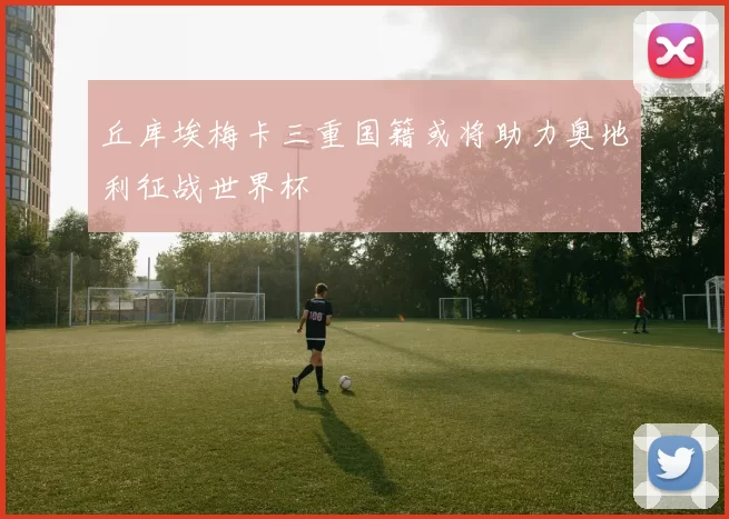丘库埃梅卡三重国籍或将助力奥地利征战世界杯