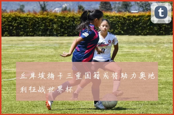 丘库埃梅卡三重国籍或将助力奥地利征战世界杯
