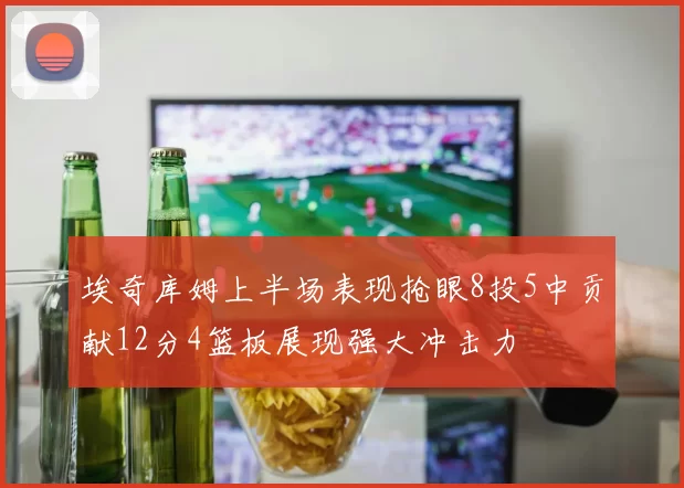 埃奇库姆上半场表现抢眼8投5中贡献12分4篮板展现强大冲击力