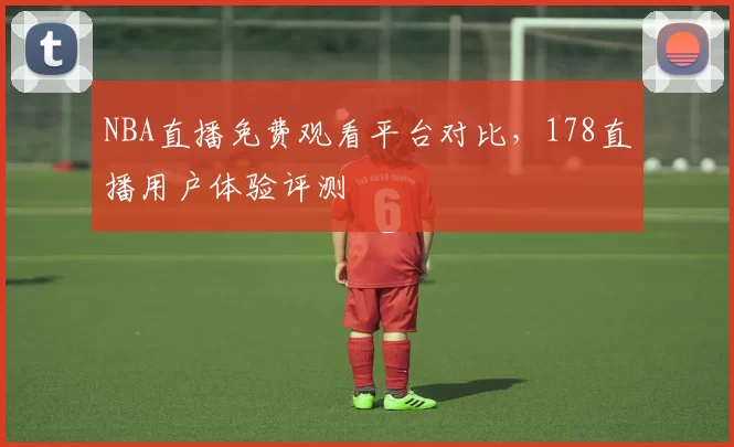 NBA直播免费观看平台对比,178直播用户体验评测