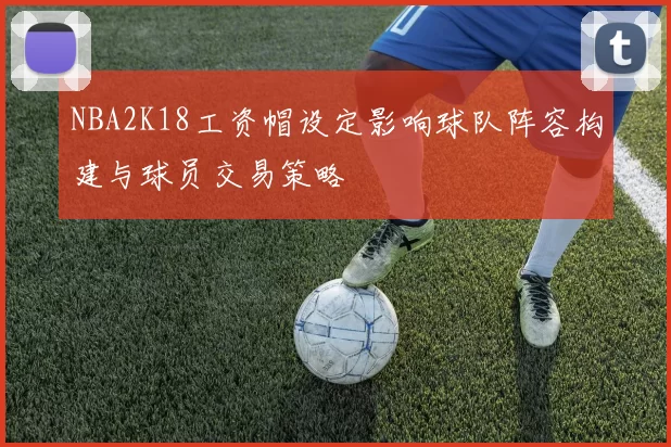 NBA2K18工资帽设定影响球队阵容构建与球员交易策略