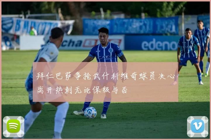 拜仁巴萨争抢武什科维奇球员决心离开热刺无论保级与否