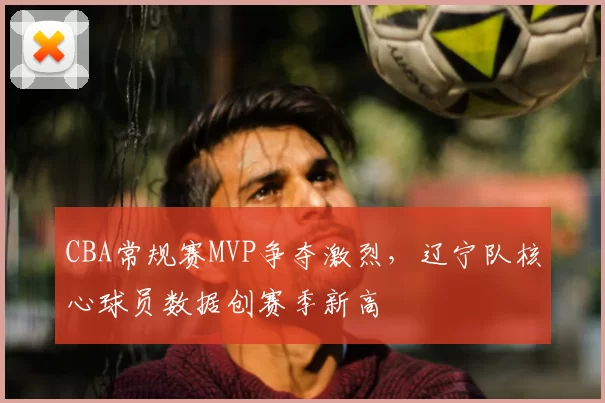 CBA常规赛MVP争夺激烈，辽宁队核心球员数据创赛季新高