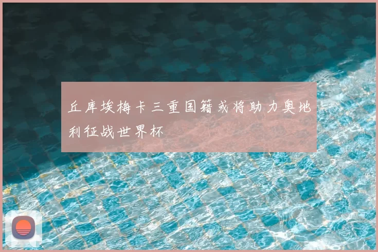 丘库埃梅卡三重国籍或将助力奥地利征战世界杯