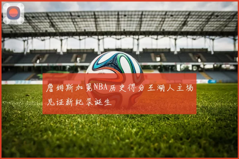 詹姆斯加冕NBA历史得分王湖人主场见证新纪录诞生