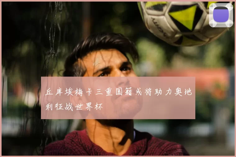 丘库埃梅卡三重国籍或将助力奥地利征战世界杯