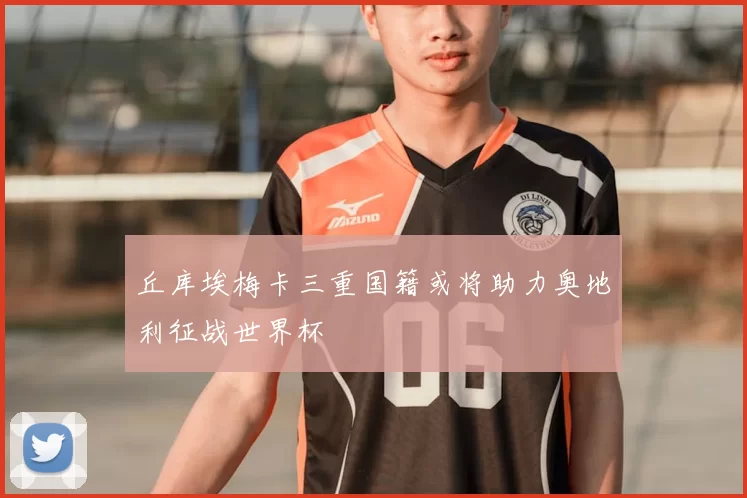 丘库埃梅卡三重国籍或将助力奥地利征战世界杯