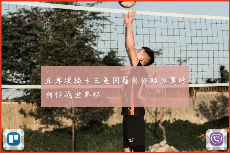 丘库埃梅卡三重国籍或将助力奥地利征战世界杯