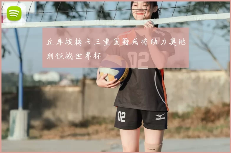 丘库埃梅卡三重国籍或将助力奥地利征战世界杯