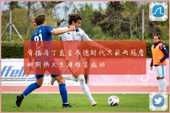肯扬马丁直言韦德时代只获两冠詹姆斯热火生涯难言成功